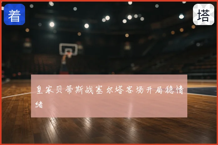 皇家贝蒂斯战塞尔塔客场开局稳情绪